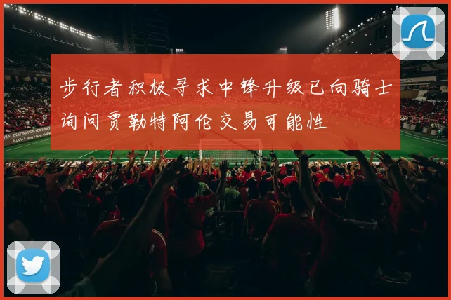 步行者积极寻求中锋升级已向骑士询问贾勒特阿伦交易可能性