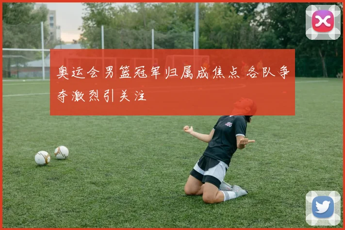 奥运会男篮冠军归属成焦点 各队争夺激烈引关注