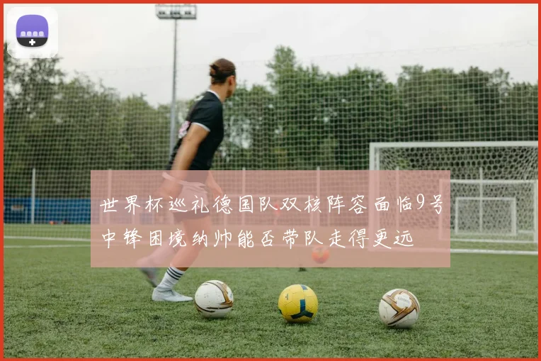 世界杯巡礼德国队双核阵容面临9号中锋困境纳帅能否带队走得更远