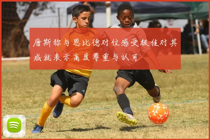 唐斯称与恩比德对位感受极佳对其成就表示高度尊重与认可