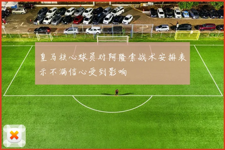 皇马核心球员对阿隆索战术安排表示不满信心受到影响